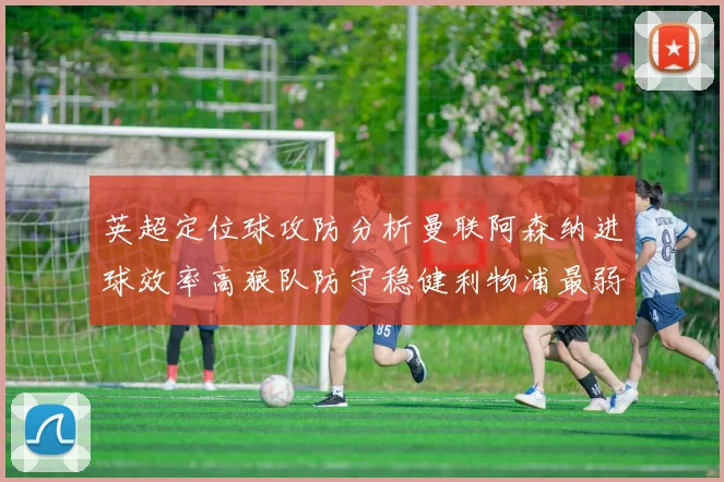 英超定位球攻防分析曼联阿森纳进球效率高狼队防守稳健利物浦最弱
