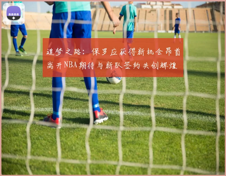 追梦之路：保罗应获得新机会昂首离开NBA期待与新队签约共创辉煌