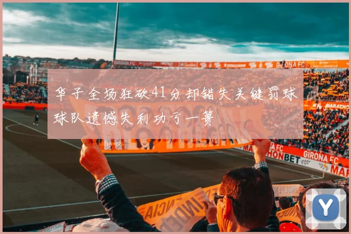 华子全场狂砍41分却错失关键罚球球队遗憾失利功亏一篑