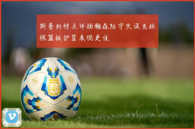 斯普利特点评杨瀚森防守失误克林根篮板护筐表现更佳