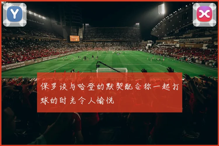 保罗谈与哈登的默契配合称一起打球的时光令人愉悦