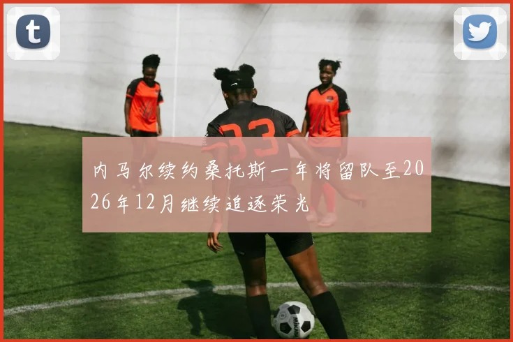 内马尔续约桑托斯一年将留队至2026年12月继续追逐荣光