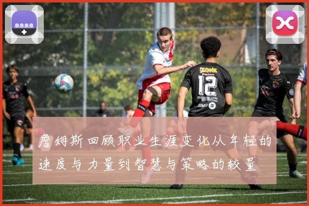 詹姆斯回顾职业生涯变化从年轻的速度与力量到智慧与策略的较量
