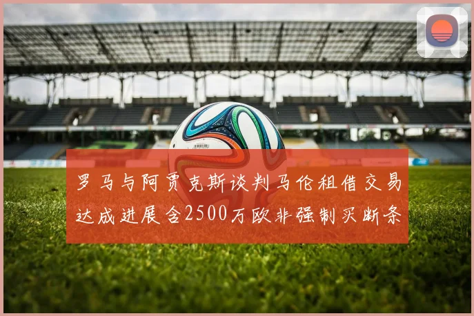 罗马与阿贾克斯谈判马伦租借交易达成进展含2500万欧非强制买断条款