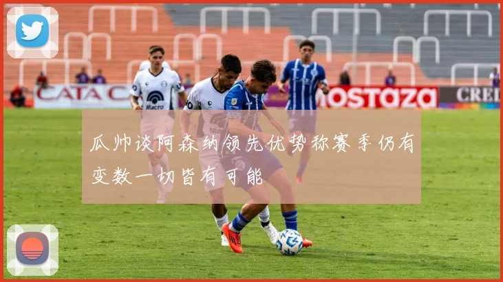 瓜帅谈阿森纳领先优势称赛季仍有变数一切皆有可能