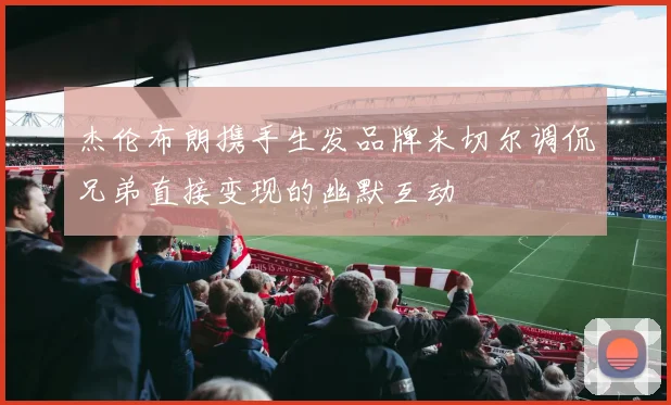杰伦布朗携手生发品牌米切尔调侃兄弟直接变现的幽默互动