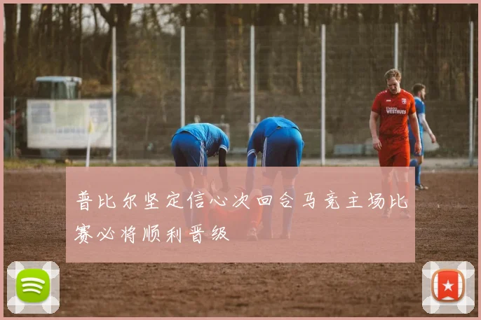 普比尔坚定信心次回合马竞主场比赛必将顺利晋级