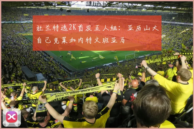 杜兰特选2K首发五人组：亚历山大自己克莱加内特文班亚马
