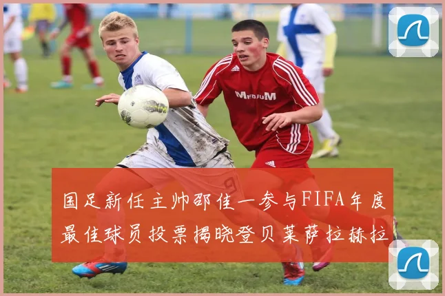 国足新任主帅邵佳一参与FIFA年度最佳球员投票揭晓登贝莱萨拉赫拉菲尼亚竞争激烈