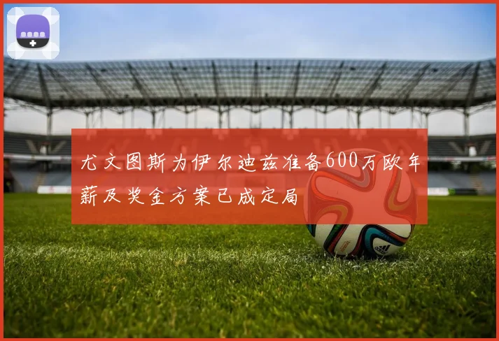 尤文图斯为伊尔迪兹准备600万欧年薪及奖金方案已成定局