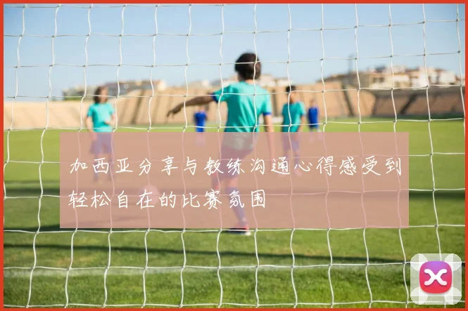 加西亚分享与教练沟通心得感受到轻松自在的比赛氛围