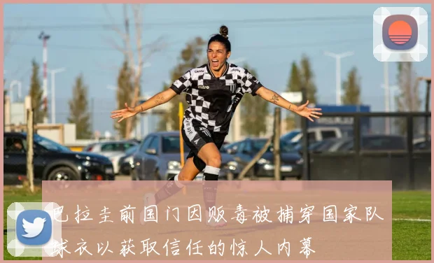 巴拉圭前国门因贩毒被捕穿国家队球衣以获取信任的惊人内幕
