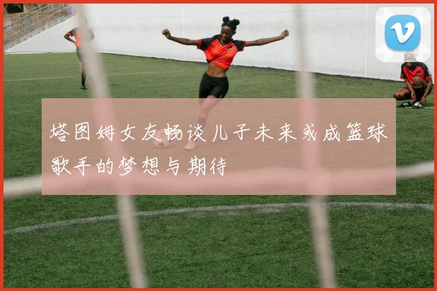 塔图姆女友畅谈儿子未来或成篮球歌手的梦想与期待