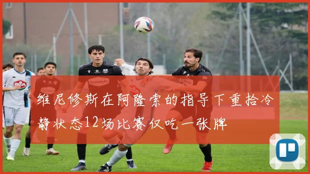 维尼修斯在阿隆索的指导下重拾冷静状态12场比赛仅吃一张牌