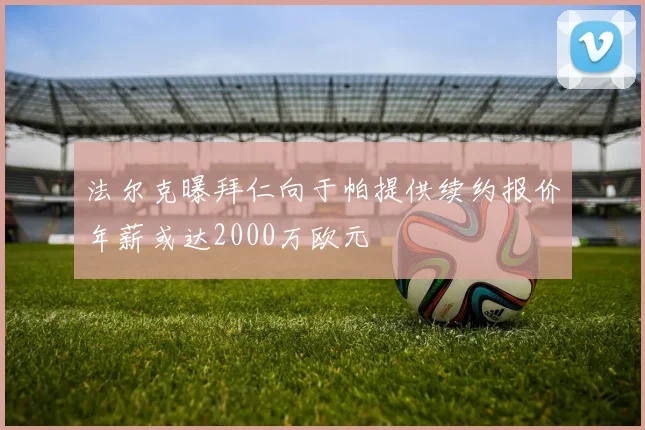 法尔克曝拜仁向于帕提供续约报价年薪或达2000万欧元