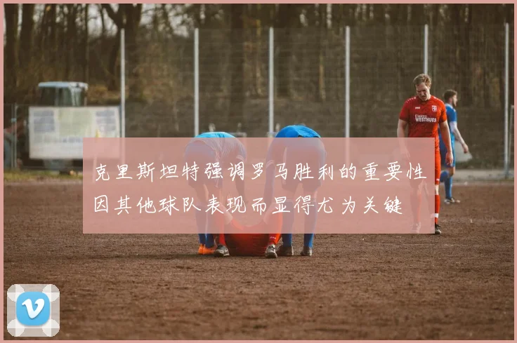 克里斯坦特强调罗马胜利的重要性因其他球队表现而显得尤为关键