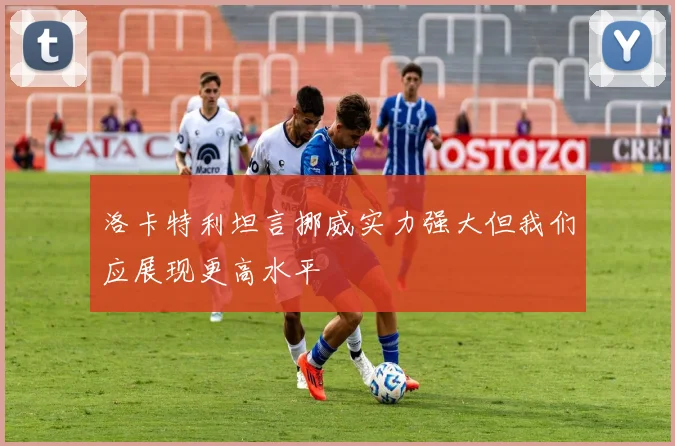 洛卡特利坦言挪威实力强大但我们应展现更高水平