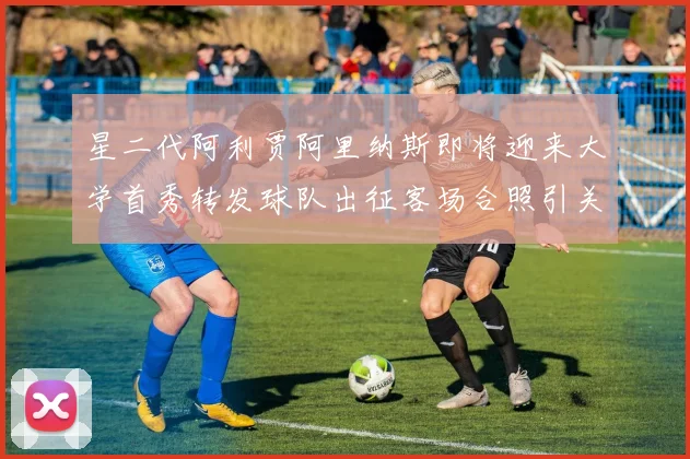 星二代阿利贾阿里纳斯即将迎来大学首秀转发球队出征客场合照引关注